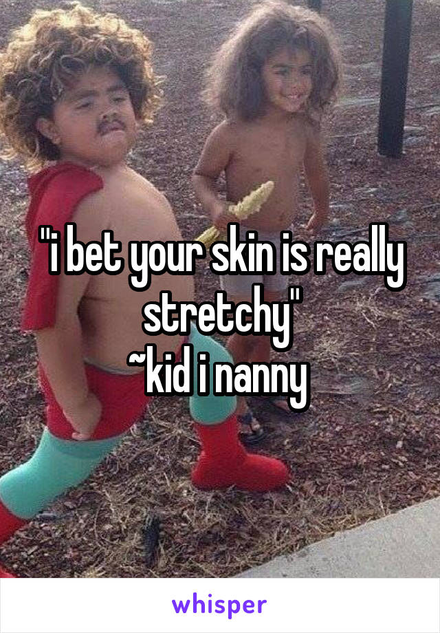 "i bet your skin is really stretchy"
~kid i nanny 