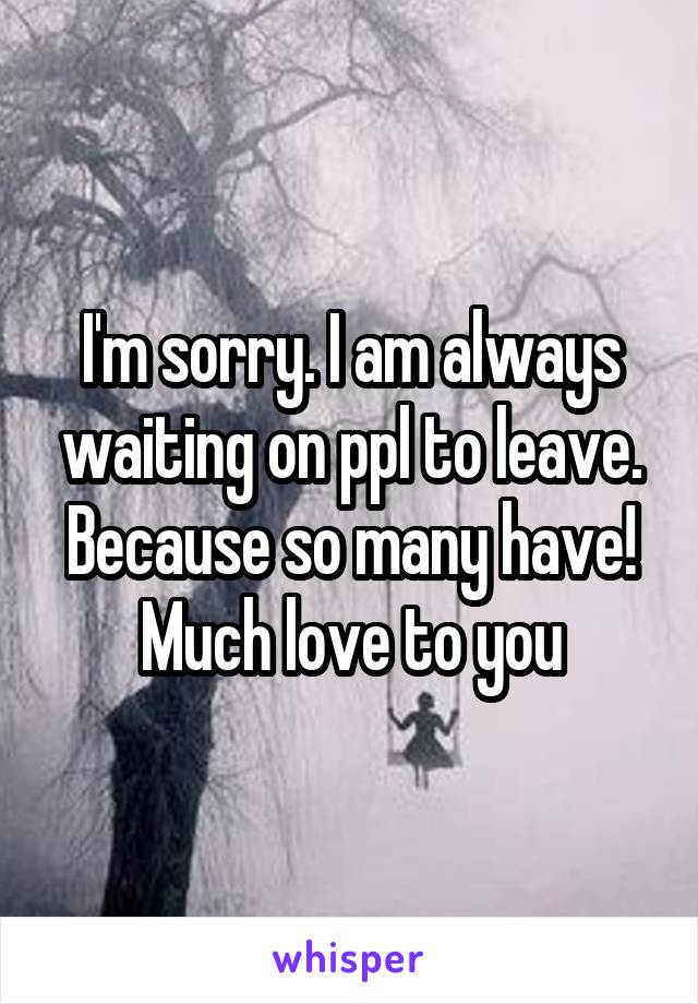 I'm sorry. I am always waiting on ppl to leave. Because so many have! Much love to you