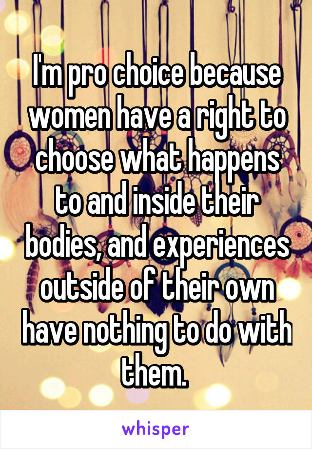 I'm pro choice because women have a right to choose what happens to and inside their bodies, and experiences outside of their own have nothing to do with them. 