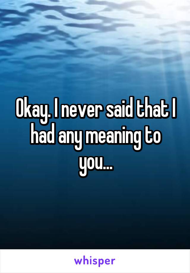 Okay. I never said that I had any meaning to you...