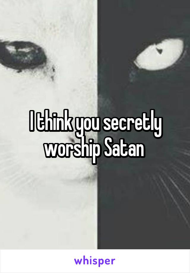 I think you secretly worship Satan 