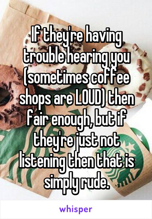 If they're having trouble hearing you (sometimes coffee shops are LOUD) then fair enough, but if they're just not listening then that is simply rude.