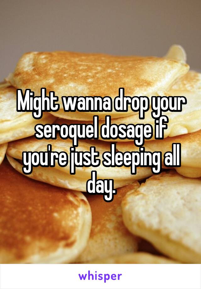 Might wanna drop your seroquel dosage if you're just sleeping all day.