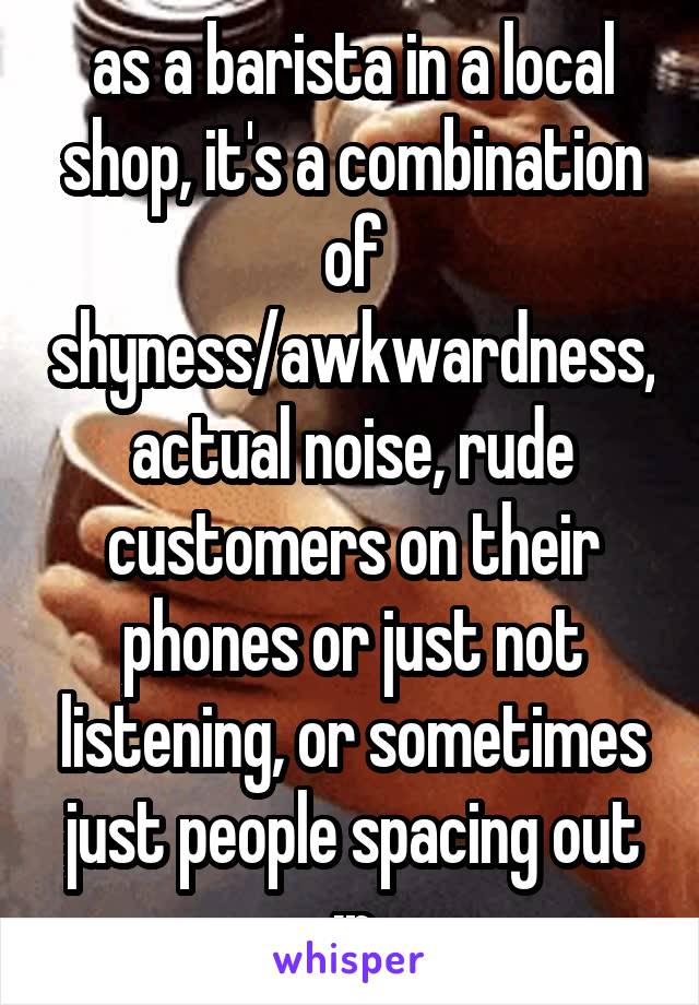 as a barista in a local shop, it's a combination of shyness/awkwardness, actual noise, rude customers on their phones or just not listening, or sometimes just people spacing out :p
