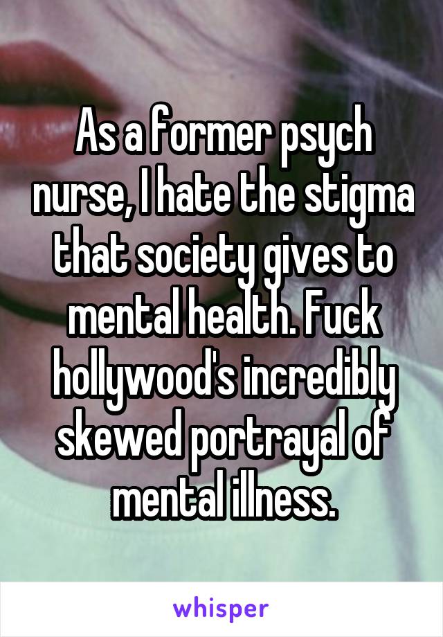 As a former psych nurse, I hate the stigma that society gives to mental health. Fuck hollywood's incredibly skewed portrayal of mental illness.