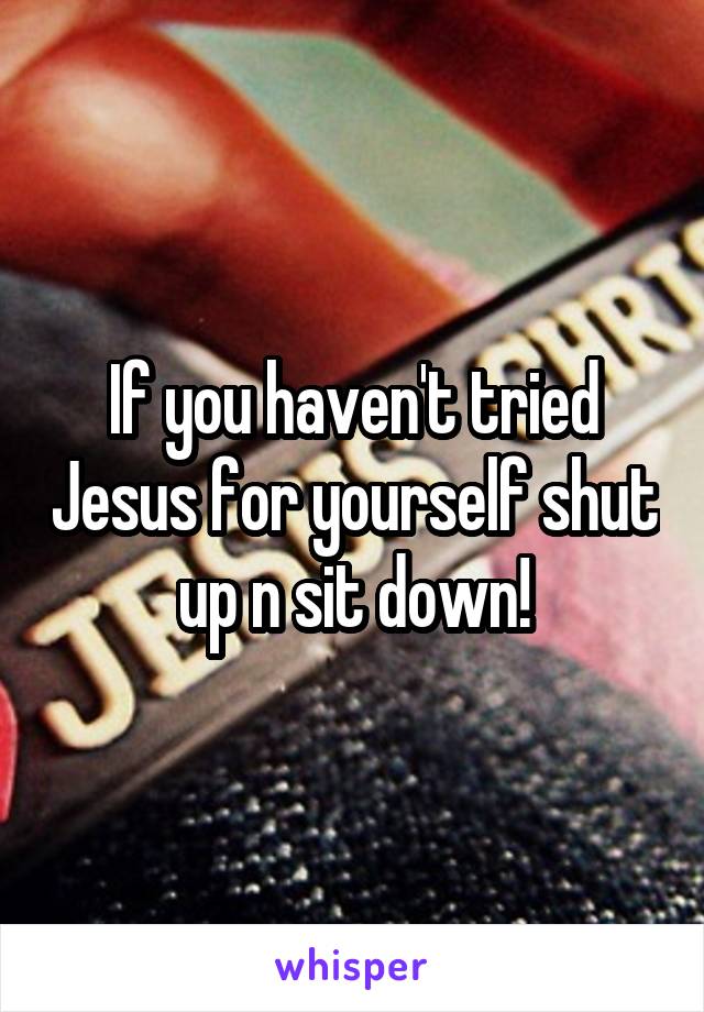 If you haven't tried Jesus for yourself shut up n sit down!