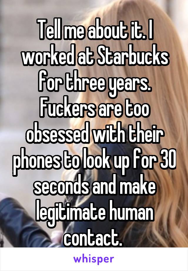 Tell me about it. I worked at Starbucks for three years. Fuckers are too obsessed with their phones to look up for 30 seconds and make legitimate human contact. 