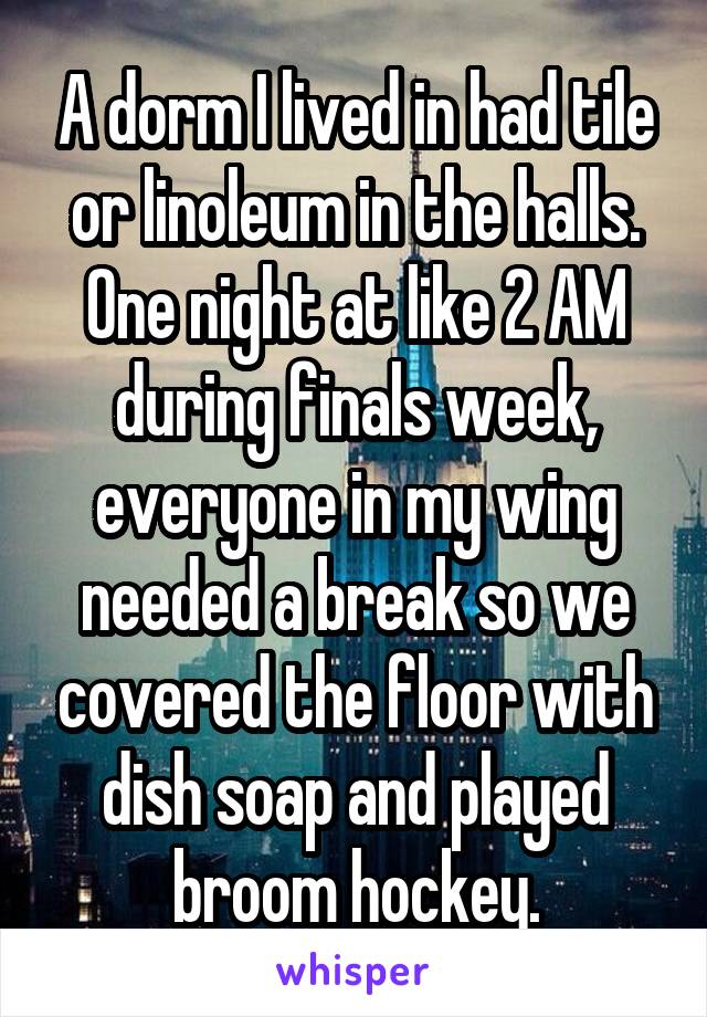 A dorm I lived in had tile or linoleum in the halls. One night at like 2 AM during finals week, everyone in my wing needed a break so we covered the floor with dish soap and played broom hockey.