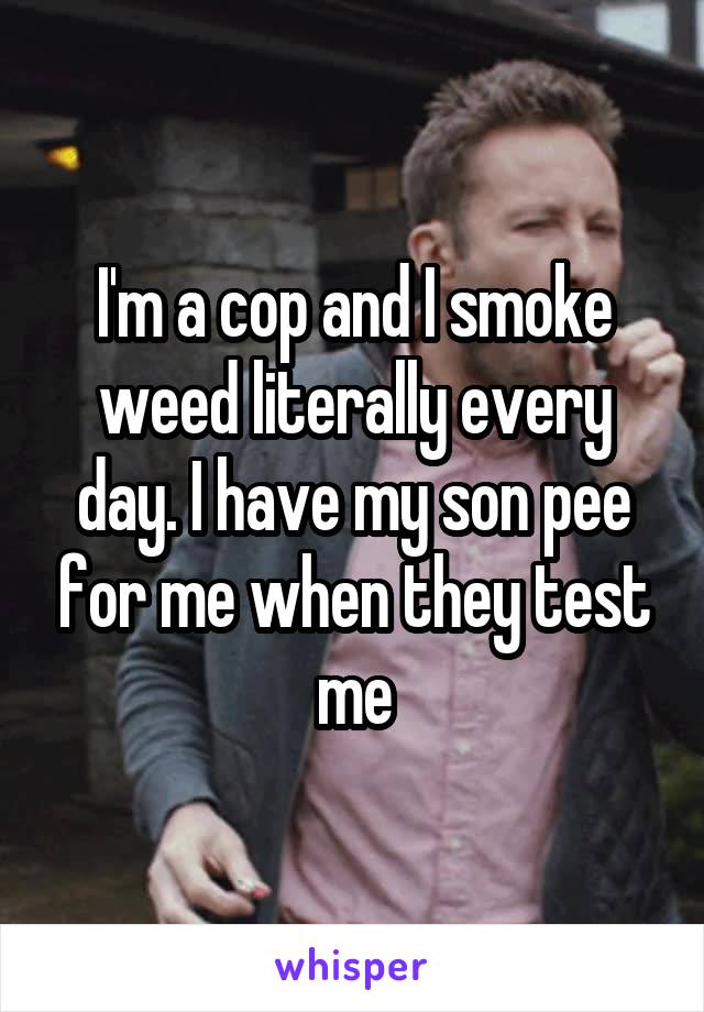 I'm a cop and I smoke weed literally every day. I have my son pee for me when they test me