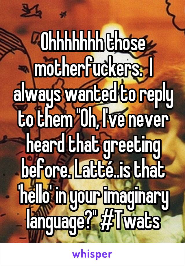 Ohhhhhhh those motherfuckers.  I always wanted to reply to them "Oh, I've never heard that greeting before. Latté..is that 'hello' in your imaginary language?" #Twats