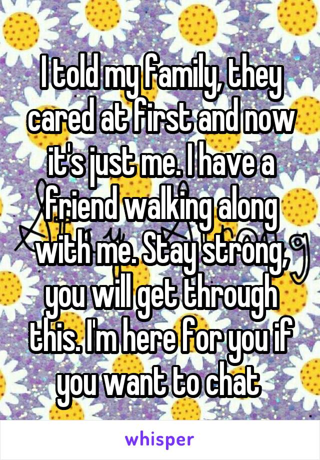 I told my family, they cared at first and now it's just me. I have a friend walking along with me. Stay strong, you will get through this. I'm here for you if you want to chat 