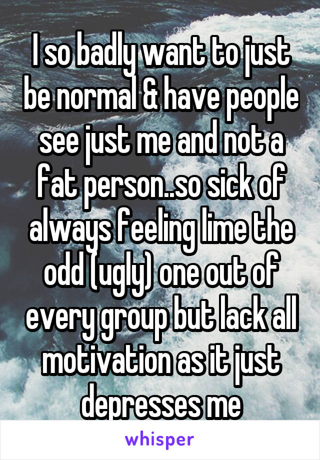 I so badly want to just be normal & have people see just me and not a fat person..so sick of always feeling lime the odd (ugly) one out of every group but lack all motivation as it just depresses me