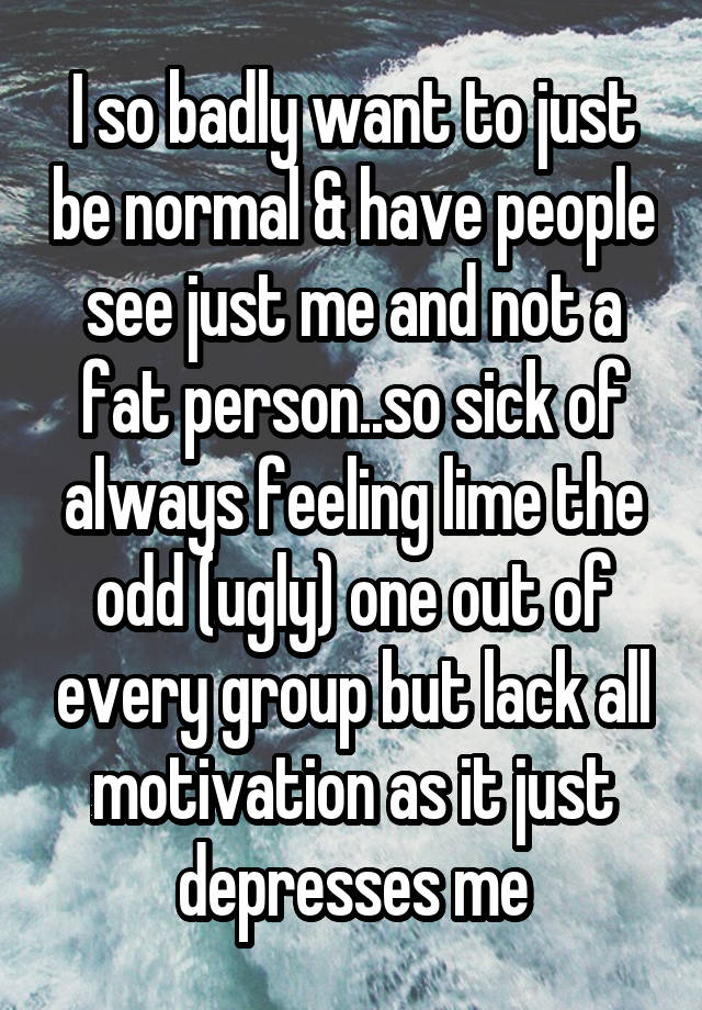 I so badly want to just be normal & have people see just me and not a fat person..so sick of always feeling lime the odd (ugly) one out of every group but lack all motivation as it just depresses me