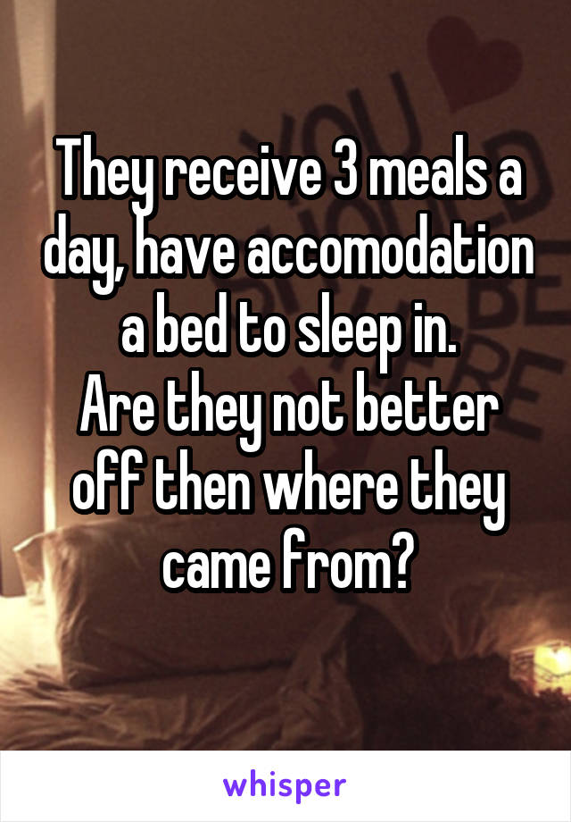 They receive 3 meals a day, have accomodation a bed to sleep in.
Are they not better off then where they came from?
