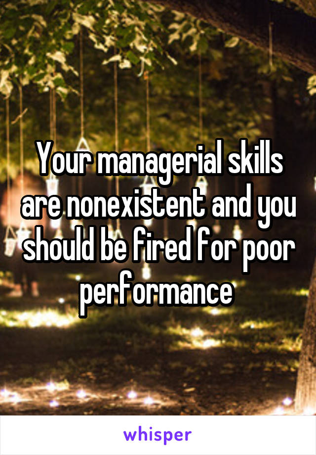 Your managerial skills are nonexistent and you should be fired for poor performance 