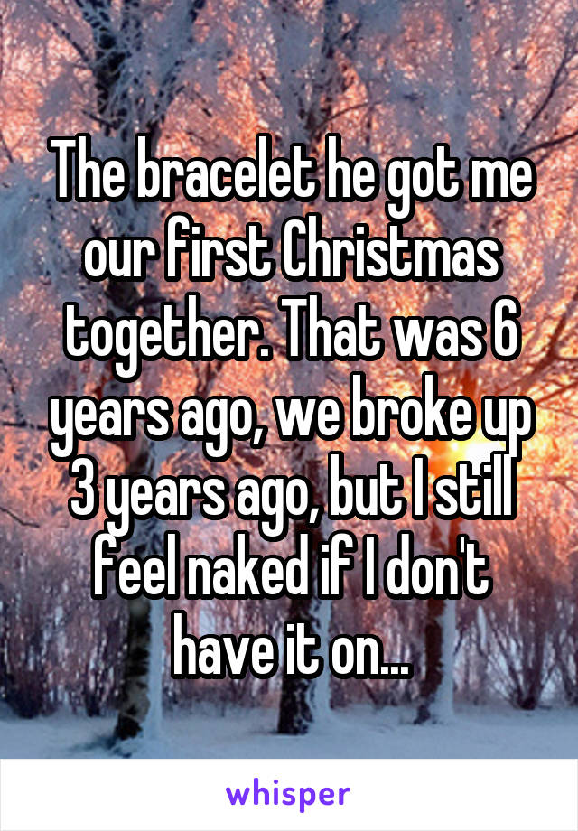The bracelet he got me our first Christmas together. That was 6 years ago, we broke up 3 years ago, but I still feel naked if I don't have it on...