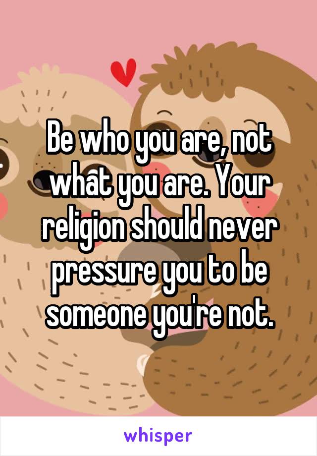 Be who you are, not what you are. Your religion should never pressure you to be someone you're not.