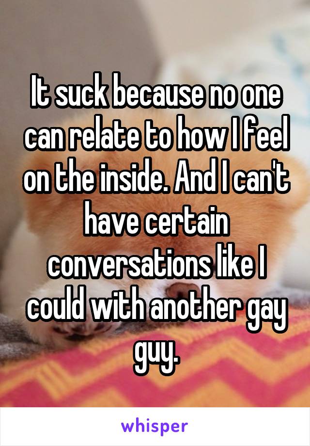 It suck because no one can relate to how I feel on the inside. And I can't have certain conversations like I could with another gay guy.
