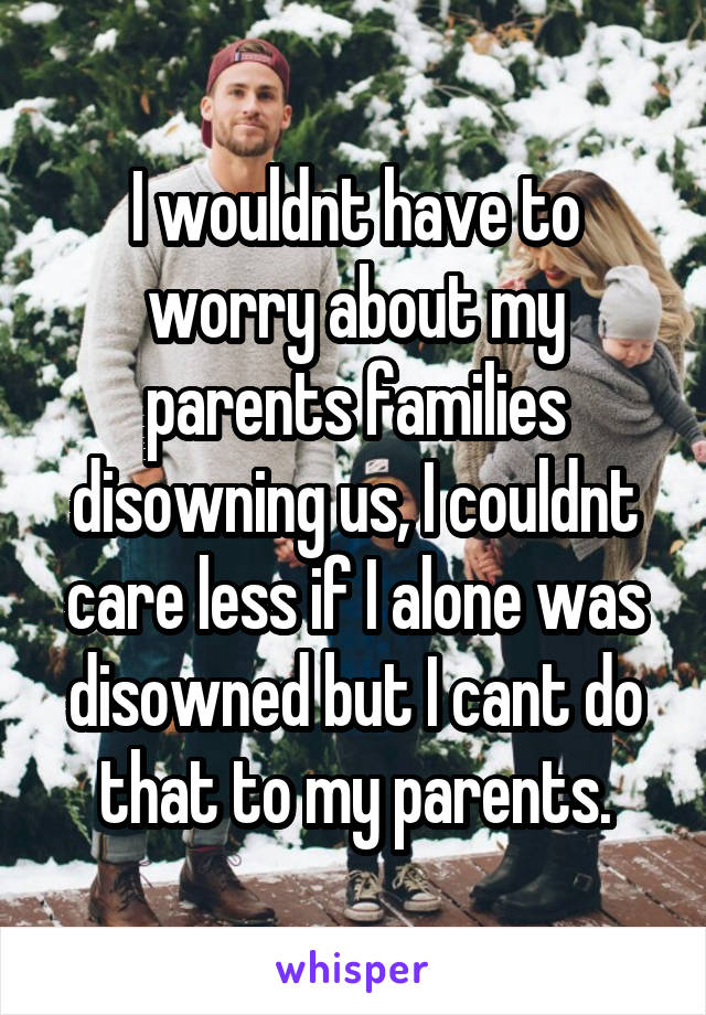 I wouldnt have to worry about my parents families disowning us, I couldnt care less if I alone was disowned but I cant do that to my parents.
