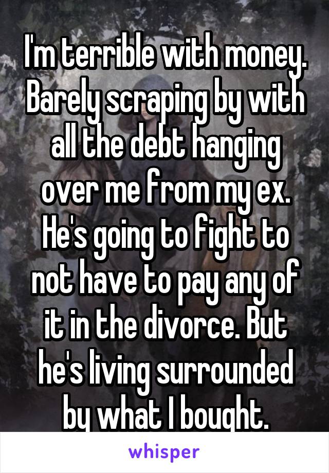 I'm terrible with money. Barely scraping by with all the debt hanging over me from my ex. He's going to fight to not have to pay any of it in the divorce. But he's living surrounded by what I bought.