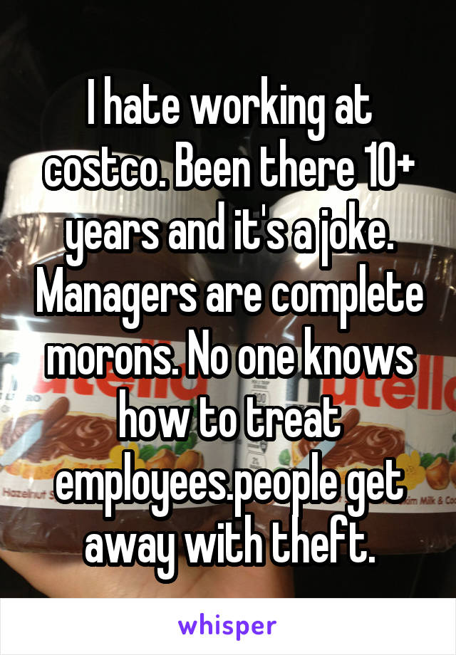 I hate working at costco. Been there 10+ years and it's a joke. Managers are complete morons. No one knows how to treat employees.people get away with theft.