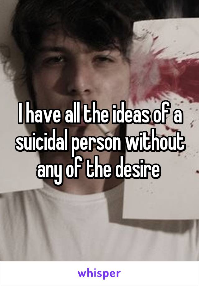 I have all the ideas of a suicidal person without any of the desire 