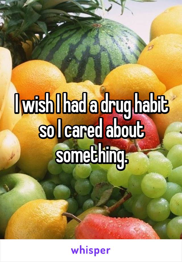 I wish I had a drug habit so I cared about something.