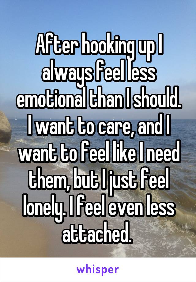 After hooking up I always feel less emotional than I should. I want to care, and I want to feel like I need them, but I just feel lonely. I feel even less attached. 