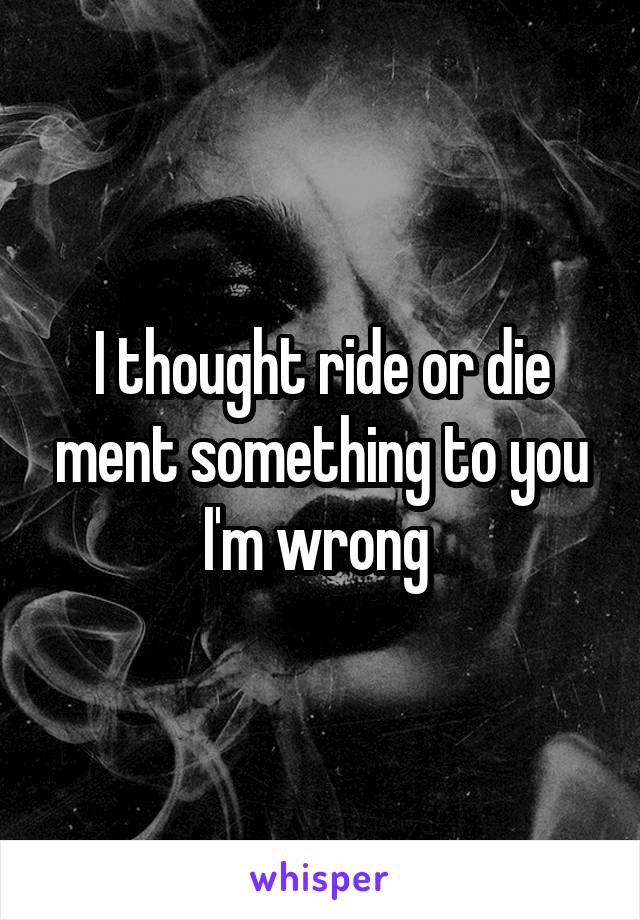 I thought ride or die ment something to you I'm wrong 
