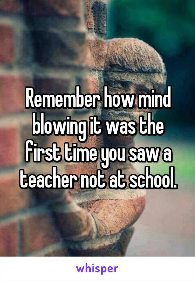 Remember how mind blowing it was the first time you saw a teacher not at school.