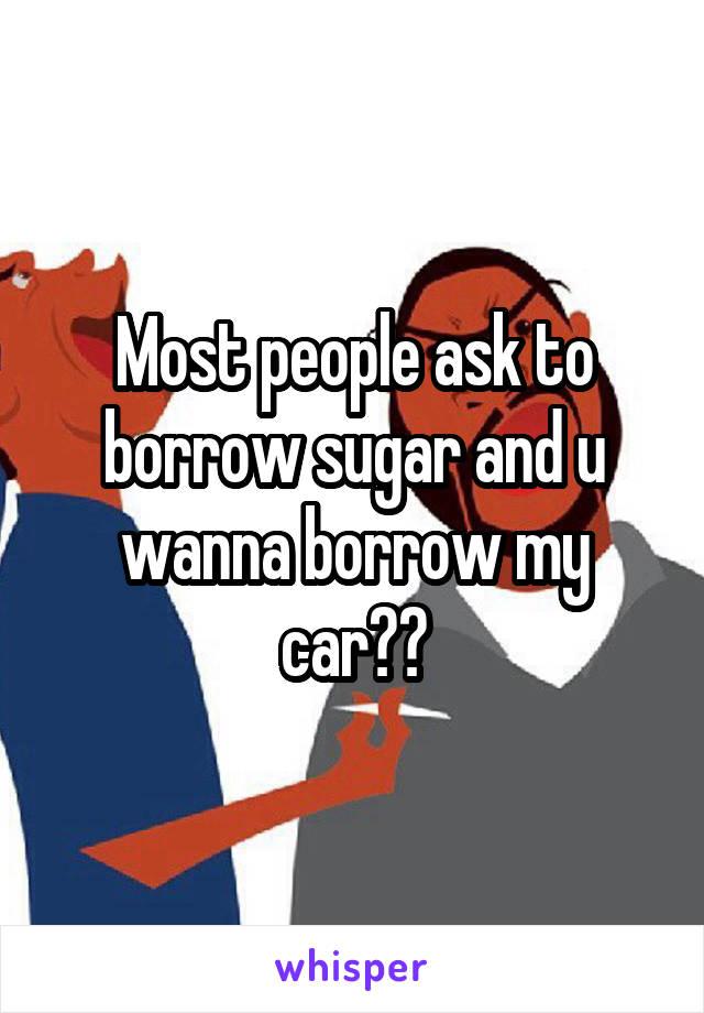 Most people ask to borrow sugar and u wanna borrow my car??