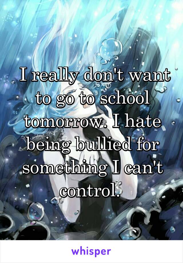  I really don't want to go to school tomorrow. I hate being bullied for something I can't control. 
