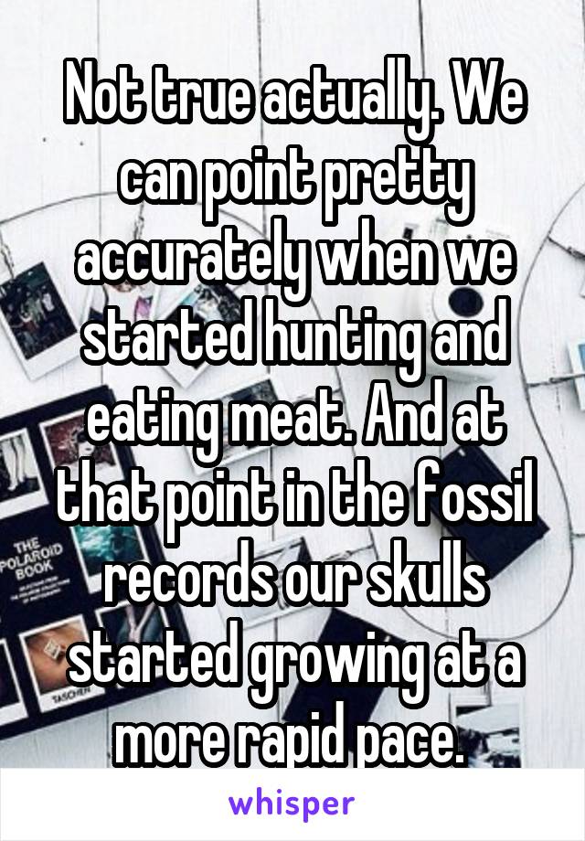 Not true actually. We can point pretty accurately when we started hunting and eating meat. And at that point in the fossil records our skulls started growing at a more rapid pace. 