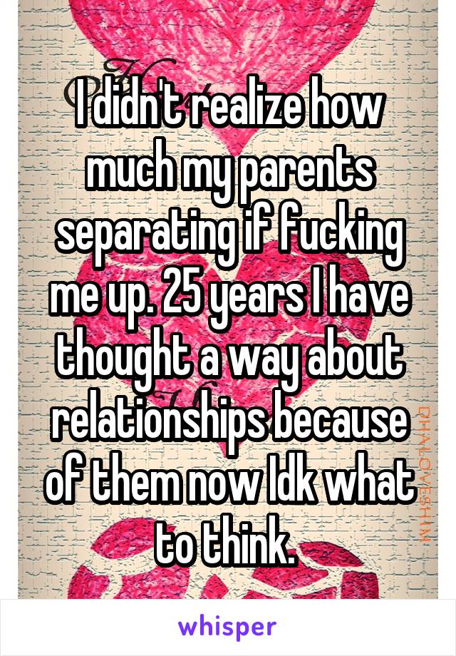 I didn't realize how much my parents separating if fucking me up. 25 years I have thought a way about relationships because of them now Idk what to think. 