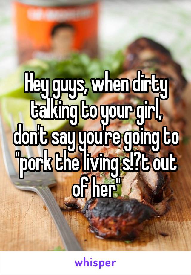Hey guys, when dirty talking to your girl, don't say you're going to "pork the living s!?t out of her"