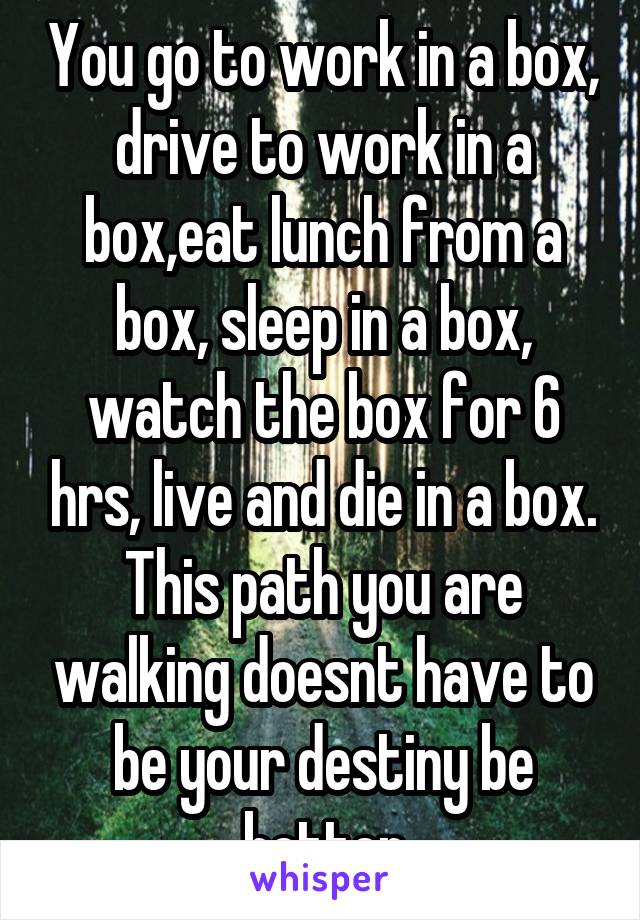 You go to work in a box, drive to work in a box,eat lunch from a box, sleep in a box, watch the box for 6 hrs, live and die in a box. This path you are walking doesnt have to be your destiny be better