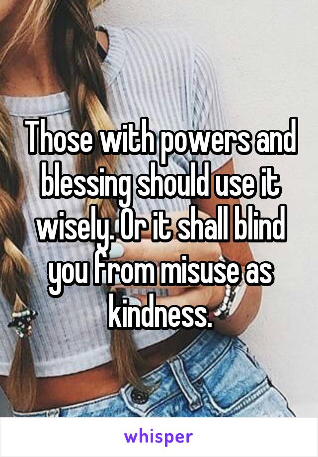 Those with powers and blessing should use it wisely. Or it shall blind you from misuse as kindness.
