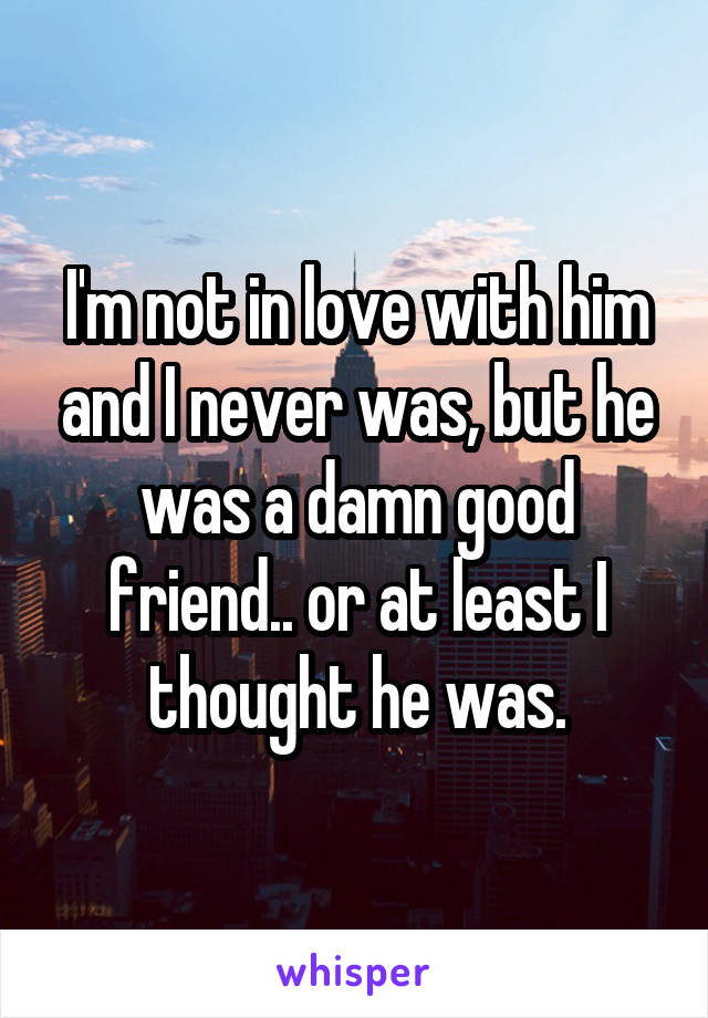 I'm not in love with him and I never was, but he was a damn good friend.. or at least I thought he was.