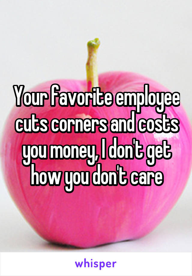 Your favorite employee cuts corners and costs you money, I don't get how you don't care