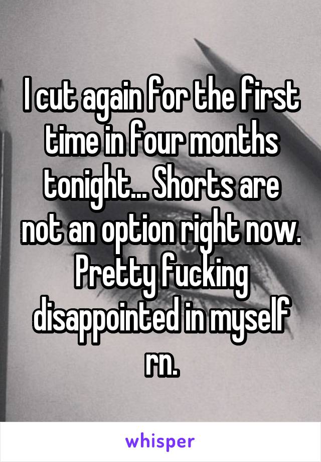 I cut again for the first time in four months tonight... Shorts are not an option right now. Pretty fucking disappointed in myself rn.