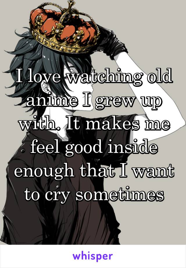 I love watching old anime I grew up with. It makes me feel good inside enough that I want to cry sometimes