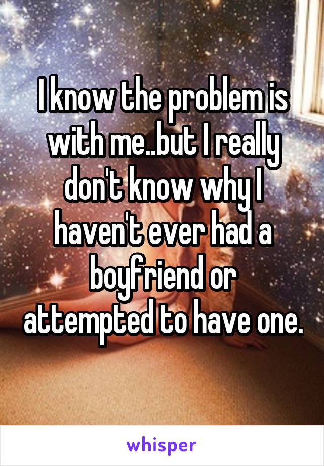 I know the problem is with me..but I really don't know why I haven't ever had a boyfriend or attempted to have one. 