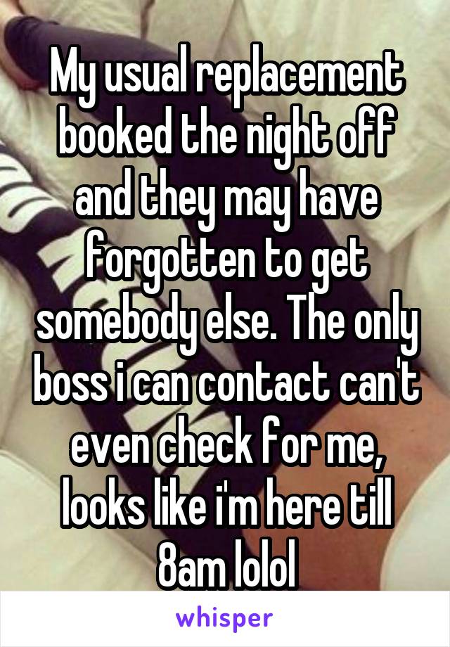 My usual replacement booked the night off and they may have forgotten to get somebody else. The only boss i can contact can't even check for me, looks like i'm here till 8am lolol