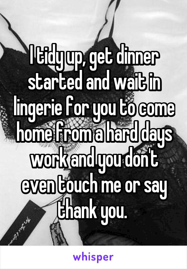 I tidy up, get dinner started and wait in lingerie for you to come home from a hard days work and you don't even touch me or say thank you. 