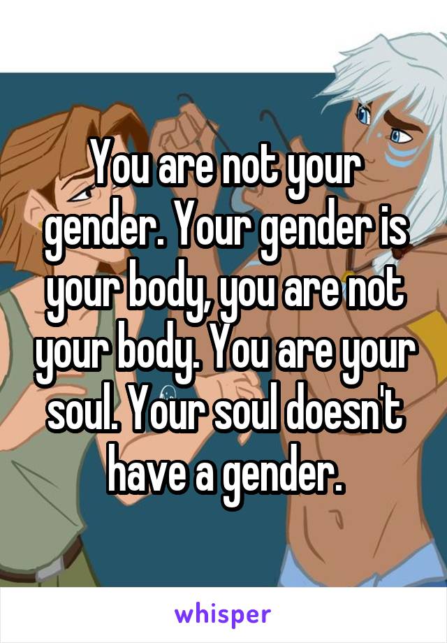 You are not your gender. Your gender is your body, you are not your body. You are your soul. Your soul doesn't have a gender.