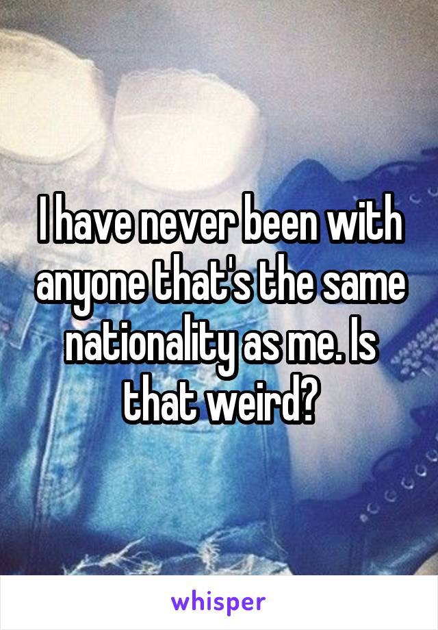 I have never been with anyone that's the same nationality as me. Is that weird?