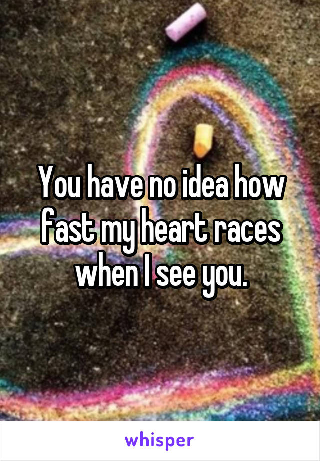 You have no idea how fast my heart races when I see you.