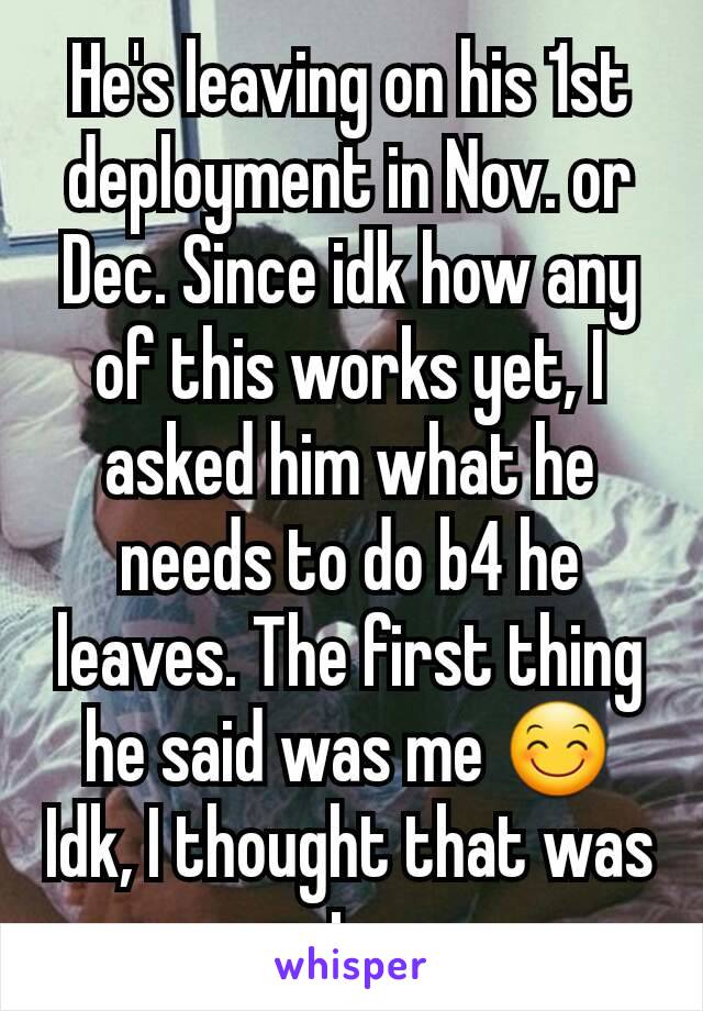 He's leaving on his 1st deployment in Nov. or Dec. Since idk how any of this works yet, I asked him what he needs to do b4 he leaves. The first thing he said was me 😊Idk, I thought that was cute...