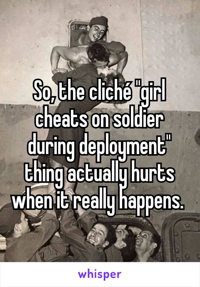 So, the cliché "girl cheats on soldier during deployment" thing actually hurts when it really happens. 