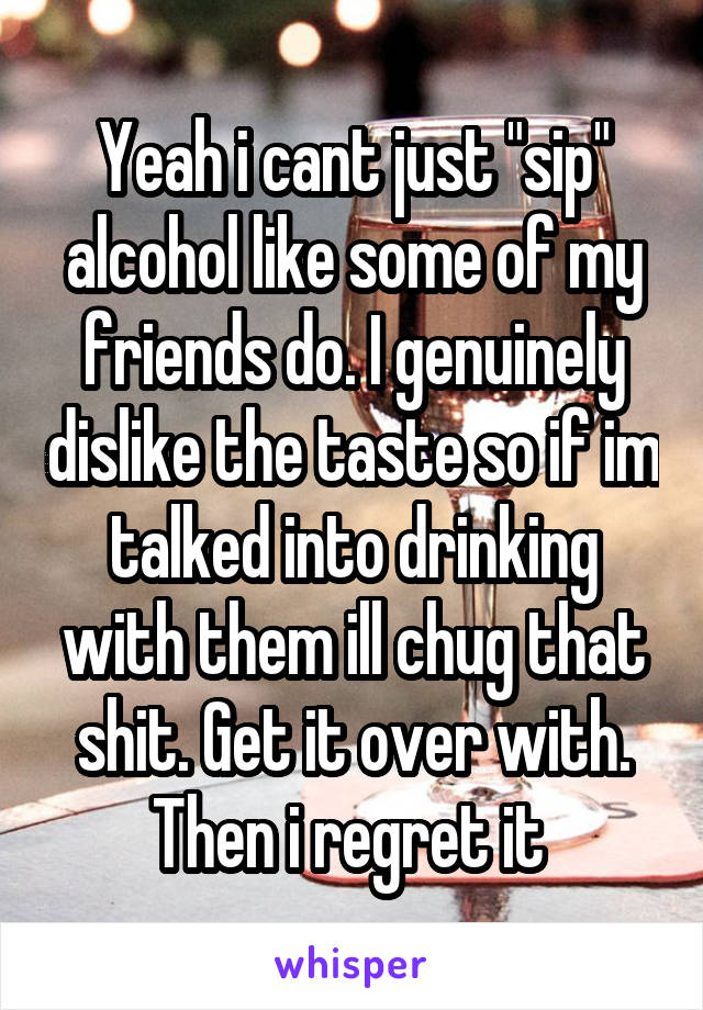 Yeah i cant just "sip" alcohol like some of my friends do. I genuinely dislike the taste so if im talked into drinking with them ill chug that shit. Get it over with. Then i regret it 